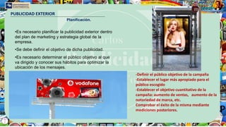 PUBLICIDAD EXTERIOR
Planificación.
•Es necesario planificar la publicidad exterior dentro
del plan de marketing y estrategia global de la
empresa.
•Se debe definir el objetivo de dicha publicidad.
•Es necesario determinar el público objetivo al que
va dirigido y conocer sus hábitos para optimizar la
ubicación de los mensajes.
-Definir el público objetivo de la campaña
-Establecer el lugar más apropiado para el
público escogido
-Establecer el objetivo cuantitativo de la
campaña: aumento de ventas, aumento de la
notoriedad de marca, etc.
Comprobar el éxito de la misma mediante
mediciones posteriores.
 