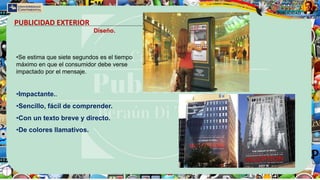 PUBLICIDAD EXTERIOR
Diseño.
•Se estima que siete segundos es el tiempo
máximo en que el consumidor debe verse
impactado por el mensaje.
•Impactante..
•Sencillo, fácil de comprender.
•Con un texto breve y directo.
•De colores llamativos.
 