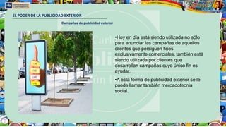 EL PODER DE LA PUBLICIDAD EXTERIOR
Campañas de publicidad exterior
•Hoy en día está siendo utilizada no sólo
para anunciar las campañas de aquellos
clientes que persiguen fines
exclusivamente comerciales, también está
siendo utilizada por clientes que
desarrollan campañas cuyo único fin es
ayudar.
•A esta forma de publicidad exterior se le
puede llamar también mercadotecnia
social.
 