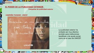 EL PODER DE LA PUBLICIDAD EXTERIOR
Campañas de publicidad exterior
CAMPAÑA TSUNAMI - UNICEF
La publicidad exterior ha
probado ser muy efectiva
también para instituciones
benéficas o de ayuda social,
como es el caso de UNICEF.
 