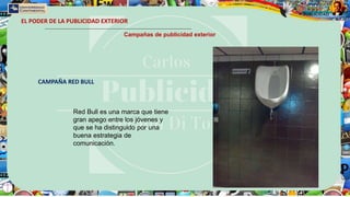 EL PODER DE LA PUBLICIDAD EXTERIOR
Campañas de publicidad exterior
CAMPAÑA RED BULL
Red Bull es una marca que tiene
gran apego entre los jóvenes y
que se ha distinguido por una
buena estrategia de
comunicación.
 