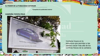 EL PODER DE LA PUBLICIDAD EXTERIOR
Campañas de publicidad exterior
CAMPAÑA TOYOTA PRIUS
Contiene hoyos en la
estructura que permiten a las
plantas crecer más allá de los
confines físicos de la cartelera.
 