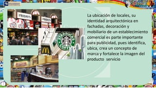 La ubicación de locales, su
identidad arquitectónica en
fachadas, decoración y
mobiliario de un establecimiento
comercial es parte importante
para publicidad, pues identifica,
ubica, crea un concepto de
marca y fortalece la imagen del
producto servicio
 