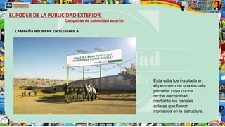 EL PODER DE LA PUBLICIDAD EXTERIOR
Campañas de publicidad exterior
CAMPAÑA NEDBANK EN SUDÁFRICA
Esta valla fue instalada en
el perímetro de una escuela
primaria, cuya cocina
recibe electricidad
mediante los paneles
solares que fueron
montados en la estructura.
 