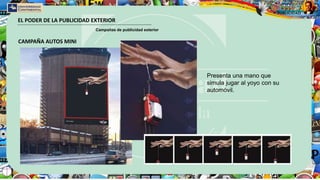 EL PODER DE LA PUBLICIDAD EXTERIOR
Campañas de publicidad exterior
CAMPAÑA AUTOS MINI
Presenta una mano que
simula jugar al yoyo con su
automóvil.
 
