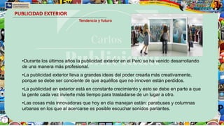 PUBLICIDAD EXTERIOR
Tendencia y futuro
•Durante los últimos años la publicidad exterior en el Perú se ha venido desarrollando
de una manera más profesional.
•La publicidad exterior lleva a grandes ideas del poder crearla más creativamente,
porque se debe ser conciente de que aquéllos que no innoven están perdidos.
•La publicidad en exterior está en constante crecimiento y esto se debe en parte a que
la gente cada vez invierte más tiempo para trasladarse de un lugar a otro.
•Las cosas más innovadoras que hoy en día manejan están: parabuses y columnas
urbanas en los que al acercarse es posible escuchar sonidos parlantes.
 