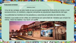PUBLICIDAD EXTERIOR
Tendencia y futuro
•Una de las ventajas de este medio es que se puede segmentar fácilmente por zonas y nivel
socioeconómico, el mobiliario y algunas campañas se popularizan dependiendo del lugar.
•La publicidad se mantiene en los paraderos y columnas por periodos de catorce días.
•Debido a que están en las calles, los exhibidores son presa fácil de vándalos que rompen los
vidrios, roban los objetos o los rayan con graffiti.
 