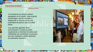 PUBLICIDAD EXTERIOR
Tendencia y futuro
•La tendencia es ofrecer valores
agregados en el medio, “que la gente
pueda llegar, oprimir un botón y
desprenda un aroma y si es una
publicidad de perros, que te pueda
ladrar.
•Los grandes gigantes de la
comunicación mundial se están
organizando a marchas forzadas para
rentabilizar las cuantiosas inversiones
que han realizado y poder optimizar
sus elevados recursos.
 