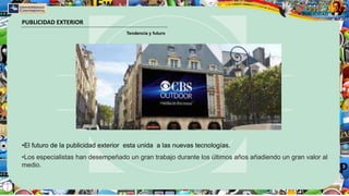 PUBLICIDAD EXTERIOR
Tendencia y futuro
•El futuro de la publicidad exterior esta unida a las nuevas tecnologías.
•Los especialistas han desempeñado un gran trabajo durante los últimos años añadiendo un gran valor al
medio.
 
