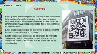 PUBLICIDAD EXTERIOR
Audiencia
•Es muy difícil medir con precisión la audiencia en movimiento
de la publicidad de exteriores. Los medios que no pueden
verificar el tamaño o la composición de su audiencia, por lo
general tienen muy pocas posibilidades de ser seleccionados
por el anunciante.
•En el caso de la publicidad en exteriores, el establecimiento
de este proceso aún está en revisión.
•Existe una serie de encuestas de calibración del mercado
local que se realizan de manera periódica en mercados
específicos. Miden la frecuencia real de exposición de los
entrevistados.
 