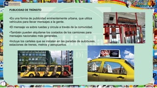 PUBLICIDAD DE TRÁNSITO
•Es una forma de publicidad eminentemente urbana, que utiliza
vehículos para llevar mensajes a la gente.
•El mensaje va sobre ruedas y circula a través de la comunidad.
•También pueden alquilarse los costados de los camiones para
mensajes nacionales más generales.
•Incluye los carteles que se instalan en las paradas de autobuses,
estaciones de trenes, metros y aeropuertos.
 