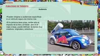 PUBLICIDAD DE TRÁNSITO
Audiencia
•Pueden dirigirse a audiencias específicas
si un vehículo sigue una misma ruta.
•Si la persona tiene prisa, recibe sólo el
impacto de la foto y el titular, pero si el
viaje e largo, puede disfrutar de textos muy
creativos, originales y atractivos.
 