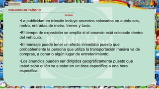 PUBLICIDAD DE TRÁNSITO
Ventajas
•La publicidad en tránsito incluye anuncios colocados en autobuses,
metro, entradas de metro, trenes y taxis.
•El tiempo de exposición se amplía si el anuncio está colocado dentro
del vehículo.
•El mensaje puede tener un efecto inmediato puesto que
probablemente la persona que utiliza la transportación masiva va de
compras, a cenar o algún lugar de entretenimiento.
•Los anuncios pueden ser dirigidos geográficamente puesto que
usted sabe quién va a estar en un área específica a una hora
específica.
 