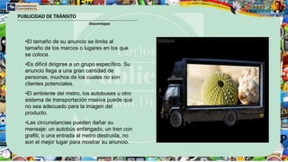 PUBLICIDAD DE TRÁNSITO
Desventajas
•El tamaño de su anuncio se limita al
tamaño de los marcos o lugares en los que
se coloca.
•Es difícil dirigirse a un grupo específico. Su
anuncio llega a una gran cantidad de
personas, muchos de los cuales no son
clientes potenciales.
•El ambiente del metro, los autobuses u otro
sistema de transportación masiva puede que
no sea adecuado para la imagen del
producto.
•Las circunstancias pueden dañar su
mensaje: un autobús enfangado, un tren con
grafiti, o una entrada al metro destruida, no
son el mejor lugar para mostrar su anuncio.
 
