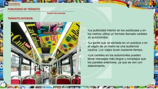 PUBLICIDAD DE TRÁNSITO
Diseño del mensaje
•La publicidad interior en los autobuses y en
los metros utiliza un formato llamado carteles
en automóviles.
•La gente que va sentada en un autobús o en
el vagón de un metro es una audiencia
cautiva. Los viajes duran bastante tiempo.
•Los carteles en los automóviles pueden
llevar mensajes más largos y complejos que
los paneles exteriores, ya que se ven con
detenimiento.
TRÁNSITO INTERIOR.
 