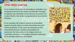 Una vieja usanza,
Ya en la época faraónica, los mercaderes realizaban una
incipiente promoción de ventas inscribiendo mensajes
en piedras que colocaban en los caminos de acceso a la
ciudad. Mucho más tarde, se popularizaron los anuncios
pintados.
En las ciudades del imperio romano se reservaban
espacios donde colocar murales decorados para este
mismo propósito. En las ruinas de Pompeya se han
encontrado diversos carteles anunciadores de
comercios. Por otra parte, en la antigua Grecia se
mostraban anuncios de los juegos olímpicos colocados
en las paredes exteriores del estadio.
 