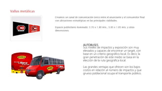 AUTOBUSES
Sus niveles de impactos y exposición son muy
elevados y capaces de encontrar un target, con
base en un criterio geográfico local. Es decir, la
gran penetración de este medio se basa en la
elección de la ruta geográfica local.
Las grandes ventajas que ofrecen son los bajos
costos en relación al número de impactos y que
grueso poblacional ocupa el transporte público.
 