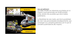 VALLAS MÓVILES
Las vallas móviles son altamente recordadas por el
impacto visual aproximado de 50,000 posibles
al día, siendo más accesibles que otros medios
publicitarios.
La flexibilidad de este medio, permite la posibilidad
de crear rutas personalizadas estratégicamente, que
convengan a tu campaña publicitaria, por lo que se
considera publicidad de alto impacto.
 