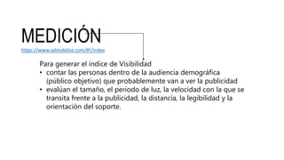 MEDICIÓNhttps://www.admobilize.com/#!/index
Para generar el índice de Visibilidad
• contar las personas dentro de la audiencia demográfica
(público objetivo) que probablemente van a ver la publicidad
• evalúan el tamaño, el periodo de luz, la velocidad con la que se
transita frente a la publicidad, la distancia, la legibilidad y la
orientación del soporte.
 