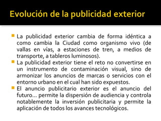  La publicidad exterior cambia de forma idéntica a
como cambia la Ciudad como organismo vivo (de
vallas en vías, a estaciones de tren, a medios de
transporte, a tableros luminosos).
 La publicidad exterior tiene el reto no convertirse en
un instrumento de contaminación visual, sino de
armonizar los anuncios de marcas o servicios con el
entorno urbano en el cual han sido expuestos.
 El anuncio publicitario exterior es el anuncio del
futuro… permite la dispersión de audiencia y controla
notablemente la inversión publicitaria y permite la
aplicación de todos los avances tecnológicos.
 