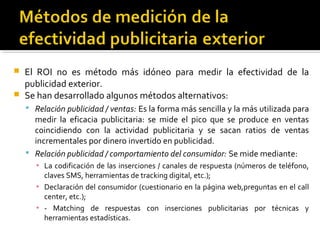  El ROI no es método más idóneo para medir la efectividad de la
publicidad exterior.
 Se han desarrollado algunos métodos alternativos:
 Relación publicidad / ventas: Es la forma más sencilla y la más utilizada para
medir la eficacia publicitaria: se mide el pico que se produce en ventas
coincidiendo con la actividad publicitaria y se sacan ratios de ventas
incrementales por dinero invertido en publicidad.
 Relación publicidad / comportamiento del consumidor: Se mide mediante:
▪ La codificación de las inserciones / canales de respuesta (números de teléfono,
claves SMS, herramientas de tracking digital, etc.);
▪ Declaración del consumidor (cuestionario en la página web,preguntas en el call
center, etc.);
▪ - Matching de respuestas con inserciones publicitarias por técnicas y
herramientas estadísticas.
 