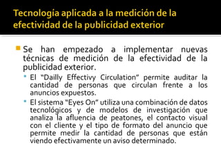  Se han empezado a implementar nuevas
técnicas de medición de la efectividad de la
publicidad exterior.
 El “Dailly Effectivy Circulation” permite auditar la
cantidad de personas que circulan frente a los
anuncios expuestos.
 El sistema “Eyes On” utiliza una combinación de datos
tecnológicos y de modelos de investigación que
analiza la afluencia de peatones, el contacto visual
con el cliente y el tipo de formato del anuncio que
permite medir la cantidad de personas que están
viendo efectivamente un aviso determinado.
 