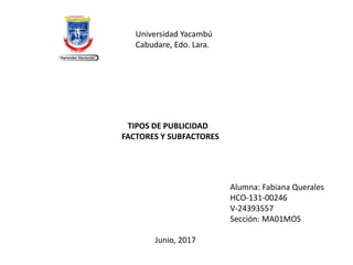 Universidad Yacambú
Cabudare, Edo. Lara.
TIPOS DE PUBLICIDAD
FACTORES Y SUBFACTORES
Alumna: Fabiana Querales
HCO-131-00246
V-24393557
Sección: MA01MOS
Junio, 2017
 