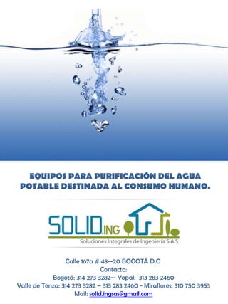 EQUIPOS PARA PURIFICACIÓN DEL AGUA
 POTABLE DESTINADA AL CONSUMO HUMANO.




                 Calle 167a # 48—20 BOGOTÁ D.C
                                Contacto:
            Bogotá: 314 273 3282— Yopal: 313 283 2460
Valle de Tenza: 314 273 3282 – 313 283 2460 - Miraflores: 310 750 3953
                     Mail: solid.ingsas@gmail.com
 