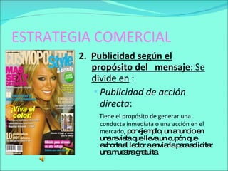 ESTRATEGIA COMERCIAL 2.  Publicidad según el propósito del  mensaje : Se divide en  :  Publicidad de acción directa :  Tiene el propósito de generar una conducta inmediata o una acción en el mercado,  por ejemplo, un anuncio en una revista que lleva un cupón que exhorta al lector a enviarla para solicitar una muestra gratuita. 