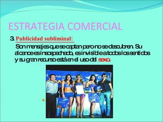 ESTRATEGIA COMERCIAL 3.  Publicidad subliminal :  Son mensajes que se captan pero no se descubren. Su alcance es insospechado, es invisible a todos los sentidos   y su gran recurso está en el uso del  sexo.  