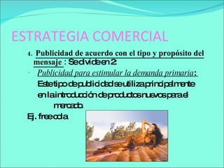 ESTRATEGIA COMERCIAL 4.  Publicidad de acuerdo con el tipo y propósito del mensaje  :  Se divide en 2:  Publicidad para estimular la demanda primaria :  Este tipo de publicidad se utiliza principalmente  en la introducción de productos nuevos para el mercado .  Ej. free cola 