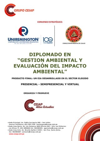  Sede Principal: Av. Pablo Carriquiry 660 – San Isidro
Central Telefónica: (01) 205-7142 smalasquez@cesap.com.pe
 Sede Lima Norte: Av. Las Palmeras 3893 Oficina 302 – Urb. Las Palmeras.
Los Olivos Tf. (01) 3804602 Cel. 962382691 ogonzalez@cesap.com.pe
 Sede Lima Este: Av. Nicolás Ayllón # 2929 – 3er Piso. Santa Anita.
Cel. 962382687 contacto@cesap.com.pe
www.cesap.com.pe
CONVENIO ESTRATÉGICO:
CONSEJO DEPARTAMENTAL DEL CALLAO
DIPLOMADO EN
“GESTION AMBIENTAL Y
EVALUACIÓN DEL IMPACTO
AMBIENTAL”
PRODUCTO FINAL: UN EIA DESARROLLADO EN EL SECTOR ELEGIDO
PRESENCIAL - SEMIPRESENCIAL Y VIRTUAL
ORGANIZA Y PROMUEVE
 