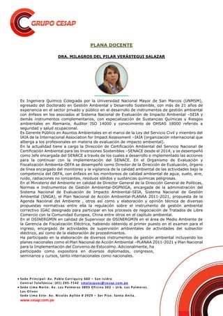 Sede Principal: Av. Pablo Carriquiry 660 – San Isidro
Central Telefónica: (01) 205-7142 smalasquez@cesap.com.pe
 Sede Lima Norte: Av. Las Palmeras 3893 Oficina 302 – Urb. Las Palmeras.
Los Olivos
Sede Lima Este: Av. Nicolás Ayllón # 2929 – 3er Piso. Santa Anita.
www.cesap.com.pe
PLANA DOCENTE
DRA. MILAGROS DEL PILAR VERÁSTEGUI SALAZAR
Es Ingeniera Químico Colegiada por la Universidad Nacional Mayor de San Marcos (UNMSM),
egresado del Doctorado en Gestión Ambiental y Desarrollo Sostenible, con más de 21 años de
experiencia en el sector privado y público en el desarrollo de instrumentos de gestión ambiental
con énfasis en los asociados al Sistema Nacional de Evaluación de Impacto Ambiental –SEIA y
demás instrumentos complementarios, con especialización de Sustancias Químicas y Riesgos
ambientales en Alemania, Auditor ISO 14000 y conocimiento de OHSAS 18000 referido a
seguridad y salud ocupacional.
Es Gerente Público en Asuntos Ambientales en el marco de la Ley del Servicio Civil y miembro del
IAIA de la Internacional Association for Impact Assessment –IAIA (organización internacional que
alberga a los profesionales en materia de evaluación de impacto ambiental).
En la actualidad tiene a cargo la Dirección de Certificación Ambiental del Servicio Nacional de
Certificación Ambiental para las Inversiones Sostenibles –SENACE desde el 2014, y se desempeñó
como Jefe encargada del SENACE a través de los cuales a desarrollo e implementado las acciones
para la continuar con la implementación del SENACE. En el Organismo de Evaluación y
Fiscalización Ambienta-OEFA se desempeñó como Director de la Dirección de Evaluación, órgano
de línea encargado del monitoreo y la vigilancia de la calidad ambiental de las actividades bajo la
competencia del OEFA, con énfasis en los monitoreos de calidad ambiental de agua, suelo, aire,
ruido, radiaciones no ionizantes, residuos sólidos y sustancias químicas peligrosas.
En el Ministerio del Ambiente en calidad de Director General de la Dirección General de Políticas,
Normas e Instrumentos de Gestión Ambiental-DGPNIGA, encargada de la administración del
Sistema Nacional de Evaluación de Impacto Ambiental-SEIA, Sistema Nacional de Gestión
Ambiental (SNGA), el Plan Nacional de Acción Ambiental-PLANAA 2011-2021, propuesta de la
Agenda Nacional del Ambiente , otros así como y elaboración y opinión técnica de diversas
propuestas normativas entre ella la regulación sobre el instrumento de gestión ambiental
correctivo IGAC designado para participar en los procesos de negociación de Tratados de Libre
Comercio con la Comunidad Europea, China entre otros en el capítulo ambiental.
En el OSINERGMIN en calidad de Supervisor de OSINERGMIN en el área de Medio Ambiente de
la Gerencia de Fiscalización Eléctrica, habiendo obtenido el primer puesto en el examen para el
ingreso, encargado de actividades de supervisión ambientales de actividades del subsector
eléctrico, así como de la elaboración de procedimientos.
Ha participado en la elaboración de diversos instrumentos de gestión ambiental incluyendo los
planes nacionales como el Plan Nacional de Acción Ambiental –PLANAA 2011-2021 y Plan Nacional
para la Implementación del Convenio de Estocolmo. Adicionalmente, ha
participado como expositora en diversos diplomados, congresos,
seminarios y cursos, tanto internacionales como nacionales.
 