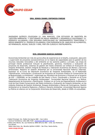  Sede Principal: Av. Pablo Carriquiry 660 – San Isidro
Central Telefónica: (01) 205-7142 smalasquez@cesap.com.pe
 Sede Lima Norte: Av. Las Palmeras 3893 Oficina 302 – Urb. Las Palmeras.
Los Olivos
Sede Lima Este: Av. Nicolás Ayllón # 2929 – 3er Piso. Santa Anita.
www.cesap.com.pe
DRA. SONIA ISABEL ESPINOZA FARIAS
INGENIERO QUÍMICO COLEGIADA (U. SAN MARCOS), CON ESTUDIOS DE MAESTRÍA EN
“GESTIÓN AMBIENTAL” Y DOCTORADO EN MEDIO AMBIENTE Y DESARROLLO SOSTENIBLE” (U.
FEDERICO VILLARREAL) CON SEGUNDA ESPECIALIDAD EN “ORDENAMIENTO TERRITORIAL Y
MEDIO AMBIENTE“(U. FEDERICO VILLARREAL) CON EXPERIENCIA EN ANÁLISIS DE ALIMENTOS,
DE MINERALES, AGUAS, SUELOS Y AIRE, POR VÍA CLÁSICA E INSTRUMENTAL.
ECO. EDUARDO GARCIA ZAMORA
Economista Ambiental con más de quince años de experiencia en el diseño, evaluación, ejecución
y supervisión de proyectos socioeconómicos en la mejora de capacidades para la gestión de los
recursos naturales renovables y del ambiente en los sectores público y privado. Las áreas de
principal interés profesional incluyen la planificación, gerencia, monitoreo y evaluación de
proyectos de desarrollo, sistemas de gestión del medio ambiente con énfasis en Evaluación de
Impacto Ambiental, Gestión Integral de Residuos y Valoración Económica de Bienes y Servicios
Ambientales. Maestría en Gestión Ambiental por la Universidad Nacional Federico Villarreal.
Expositor en el Curso de Valoración Económica de Impactos Ambientales, en el Diplomado
“Identificación, Formulación y Evaluación de Proyectos de Inversión Pública en Conservación de
la Biodiversidad y el Ambiente”, organizado por Ministerio de Economía y finanzas con el auspicio
de GIZ – CODESAN, en las ciudades de San Martín y Piura. Coordinador y Docente en el Curso
“Valoración Económica de Impactos Ambientales”. Universidad Nacional Agraria – La Molina,
Departamento de Economía y Planificación. Profesor en el Curso de Especialización Profesional a
nivel de Post Grado Conservación del Medio Ambiente y Evaluación de Impacto Ambiental, en los
módulos Sistemas de Gestión Ambiental, Riesgos Ambientales y Planes de Contingencia, Gestión
Ambiental en la Industria Maderera y Política y Derecho Ambiental. Universidad Nacional Agraria
La Molina en alianza con la Corporación Americana de Desarrollo, desde el 2008 a la actualidad.
 