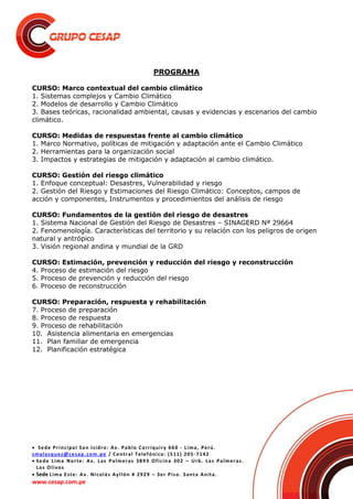  Sede Principal San Isidro: Av. Pablo Carriquiry 660 - Lima, Perú.
smalasquez@cesap.com.pe / Central Telefónica: (511) 205-7142
 Sede Lima Norte: Av. Las Palmeras 3893 Oficina 302 – Urb. Las Palmeras.
Los Olivos
 Sede Lima Este: Av. Nicolás Ayllón # 2929 – 3er Piso. Santa Anita.
www.cesap.com.pe
PROGRAMA
CURSO: Marco contextual del cambio climático
1. Sistemas complejos y Cambio Climático
2. Modelos de desarrollo y Cambio Climático
3. Bases teóricas, racionalidad ambiental, causas y evidencias y escenarios del cambio
climático.
CURSO: Medidas de respuestas frente al cambio climático
1. Marco Normativo, políticas de mitigación y adaptación ante el Cambio Climático
2. Herramientas para la organización social
3. Impactos y estrategias de mitigación y adaptación al cambio climático.
CURSO: Gestión del riesgo climático
1. Enfoque conceptual: Desastres, Vulnerabilidad y riesgo
2. Gestión del Riesgo y Estimaciones del Riesgo Climático: Conceptos, campos de
acción y componentes, Instrumentos y procedimientos del análisis de riesgo
CURSO: Fundamentos de la gestión del riesgo de desastres
1. Sistema Nacional de Gestión del Riesgo de Desastres – SINAGERD Nª 29664
2. Fenomenología. Características del territorio y su relación con los peligros de origen
natural y antrópico
3. Visión regional andina y mundial de la GRD
CURSO: Estimación, prevención y reducción del riesgo y reconstrucción
4. Proceso de estimación del riesgo
5. Proceso de prevención y reducción del riesgo
6. Proceso de reconstrucción
CURSO: Preparación, respuesta y rehabilitación
7. Proceso de preparación
8. Proceso de respuesta
9. Proceso de rehabilitación
10. Asistencia alimentaria en emergencias
11. Plan familiar de emergencia
12. Planificación estratégica
 