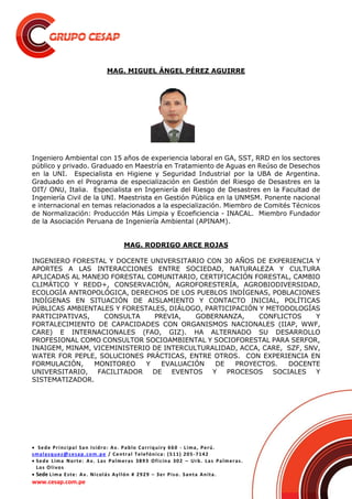  Sede Principal San Isidro: Av. Pablo Carriquiry 660 - Lima, Perú.
smalasquez@cesap.com.pe / Central Telefónica: (511) 205-7142
 Sede Lima Norte: Av. Las Palmeras 3893 Oficina 302 – Urb. Las Palmeras.
Los Olivos
 Sede Lima Este: Av. Nicolás Ayllón # 2929 – 3er Piso. Santa Anita.
www.cesap.com.pe
MAG. MIGUEL ÁNGEL PÉREZ AGUIRRE
Ingeniero Ambiental con 15 años de experiencia laboral en GA, SST, RRD en los sectores
público y privado. Graduado en Maestría en Tratamiento de Aguas en Reúso de Desechos
en la UNI. Especialista en Higiene y Seguridad Industrial por la UBA de Argentina.
Graduado en el Programa de especialización en Gestión del Riesgo de Desastres en la
OIT/ ONU, Italia. Especialista en Ingeniería del Riesgo de Desastres en la Facultad de
Ingeniería Civil de la UNI. Maestrista en Gestión Pública en la UNMSM. Ponente nacional
e internacional en temas relacionados a la especialización. Miembro de Comités Técnicos
de Normalización: Producción Más Limpia y Ecoeficiencia - INACAL. Miembro Fundador
de la Asociación Peruana de Ingeniería Ambiental (APINAM).
MAG. RODRIGO ARCE ROJAS
INGENIERO FORESTAL Y DOCENTE UNIVERSITARIO CON 30 AÑOS DE EXPERIENCIA Y
APORTES A LAS INTERACCIONES ENTRE SOCIEDAD, NATURALEZA Y CULTURA
APLICADAS AL MANEJO FORESTAL COMUNITARIO, CERTIFICACIÓN FORESTAL, CAMBIO
CLIMÁTICO Y REDD+, CONSERVACIÓN, AGROFORESTERÍA, AGROBIODIVERSIDAD,
ECOLOGÍA ANTROPOLÓGICA, DERECHOS DE LOS PUEBLOS INDÍGENAS, POBLACIONES
INDÍGENAS EN SITUACIÓN DE AISLAMIENTO Y CONTACTO INICIAL, POLÍTICAS
PÚBLICAS AMBIENTALES Y FORESTALES, DIÁLOGO, PARTICIPACIÓN Y METODOLOGÍAS
PARTICIPATIVAS, CONSULTA PREVIA, GOBERNANZA, CONFLICTOS Y
FORTALECIMIENTO DE CAPACIDADES CON ORGANISMOS NACIONALES (IIAP, WWF,
CARE) E INTERNACIONALES (FAO, GIZ). HA ALTERNADO SU DESARROLLO
PROFESIONAL COMO CONSULTOR SOCIOAMBIENTAL Y SOCIOFORESTAL PARA SERFOR,
INAIGEM, MINAM, VICEMINISTERIO DE INTERCULTURALIDAD, ACCA, CARE, SZF, SNV,
WATER FOR PEPLE, SOLUCIONES PRÁCTICAS, ENTRE OTROS. CON EXPERIENCIA EN
FORMULACIÓN, MONITOREO Y EVALUACIÓN DE PROYECTOS. DOCENTE
UNIVERSITARIO, FACILITADOR DE EVENTOS Y PROCESOS SOCIALES Y
SISTEMATIZADOR.
 