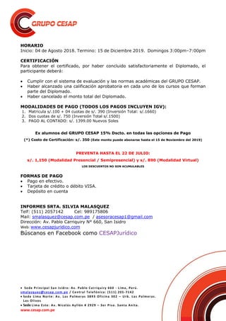  Sede Principal San Isidro: Av. Pablo Carriquiry 660 - Lima, Perú.
smalasquez@cesap.com.pe / Central Telefónica: (511) 205-7142
 Sede Lima Norte: Av. Las Palmeras 3893 Oficina 302 – Urb. Las Palmeras.
Los Olivos
 Sede Lima Este: Av. Nicolás Ayllón # 2929 – 3er Piso. Santa Anita.
www.cesap.com.pe
HORARIO
Inicio: 04 de Agosto 2018. Termino: 15 de Diciembre 2019. Domingos 3:00pm–7:00pm
CERTIFICACIÓN
Para obtener el certificado, por haber concluido satisfactoriamente el Diplomado, el
participante deberá:
 Cumplir con el sistema de evaluación y las normas académicas del GRUPO CESAP.
 Haber alcanzado una calificación aprobatoria en cada uno de los cursos que forman
parte del Diplomado.
 Haber cancelado el monto total del Diplomado.
MODALIDADES DE PAGO (TODOS LOS PAGOS INCLUYEN IGV):
1. Matricula s/.100 + 04 cuotas de s/. 390 (Inversión Total: s/.1660)
2. Dos cuotas de s/. 750 (Inversión Total s/.1500)
3. PAGO AL CONTADO: s/. 1399.00 Nuevos Soles
Ex alumnos del GRUPO CESAP 15% Dscto. en todas las opciones de Pago
(*) Costo de Certificación: s/. 350 (Este monto puede abonarse hasta el 15 de Noviembre del 2019)
PREVENTA HASTA EL 22 DE JULIO:
s/. 1,150 (Modalidad Presencial / Semipresencial) y s/. 890 (Modalidad Virtual)
LOS DESCUENTOS NO SON ACUMULABLES
FORMAS DE PAGO
 Pago en efectivo.
 Tarjeta de crédito o débito VISA.
 Depósito en cuenta
INFORMES SRTA. SILVIA MALASQUEZ
Telf: (511) 2057142 Cel: 989175806
Mail: smalasquez@cesap.com.pe / asesoracesap1@gmail.com
Dirección: Av. Pablo Carriquiry N° 660, San Isidro
Web: www.cesapjuridico.com
Búscanos en Facebook como CESAPJurídico
 