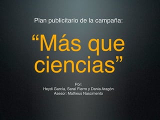 Plan publicitario de la campaña:



“Más que
ciencias”
                     Por:
   Heydi García, Saraí Fierro y Dania Aragón
         Asesor: Matheus Nascimento
 