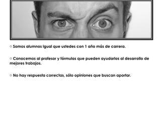 o Somos alumnos igual que ustedes con 1 año más de carrera.


o Conocemos al profesor y fórmulas que pueden ayudarlos al desarrollo de
mejores trabajos.


o No hay respuesta correctas, sólo opiniones que buscan aportar.
 