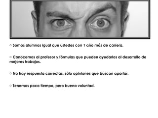 o Somos alumnos igual que ustedes con 1 año más de carrera.


o Conocemos al profesor y fórmulas que pueden ayudarlos al desarrollo de
mejores trabajos.


o No hay respuesta correctas, sólo opiniones que buscan aportar.


o Tenemos poco tiempo, pero buena voluntad.
 