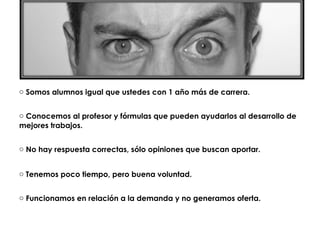 o Somos alumnos igual que ustedes con 1 año más de carrera.


o Conocemos al profesor y fórmulas que pueden ayudarlos al desarrollo de
mejores trabajos.


o No hay respuesta correctas, sólo opiniones que buscan aportar.


o Tenemos poco tiempo, pero buena voluntad.


o Funcionamos en relación a la demanda y no generamos oferta.
 
