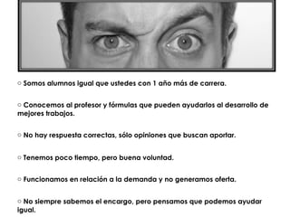 o Somos alumnos igual que ustedes con 1 año más de carrera.


o Conocemos al profesor y fórmulas que pueden ayudarlos al desarrollo de
mejores trabajos.


o No hay respuesta correctas, sólo opiniones que buscan aportar.


o Tenemos poco tiempo, pero buena voluntad.


o Funcionamos en relación a la demanda y no generamos oferta.


o No siempre sabemos el encargo, pero pensamos que podemos ayudar
igual.
 