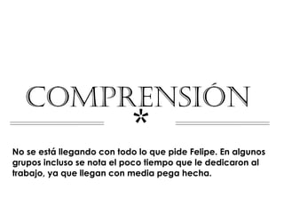 COMPRENSIÓN
                           *
No se está llegando con todo lo que pide Felipe. En algunos
grupos incluso se nota el poco tiempo que le dedicaron al
trabajo, ya que llegan con media pega hecha.
 