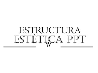 ESTRUCTURA
ESTÉTICA PPT
     *
 