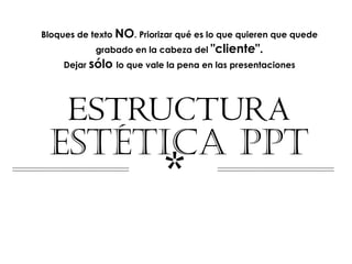 Bloques de texto NO. Priorizar qué es lo que quieren que quede
            grabado en la cabeza del "cliente".
     Dejar sólo lo que vale la pena en las presentaciones




  ESTRUCTURA
 ESTÉTICA PPT
                           *
 