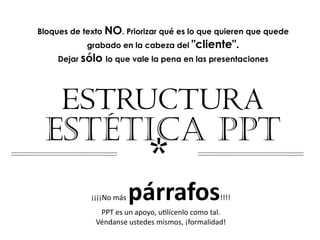 Bloques de texto NO. Priorizar qué es lo que quieren que quede
            grabado en la cabeza del "cliente".
     Dejar sólo lo que vale la pena en las presentaciones




  ESTRUCTURA
 ESTÉTICA PPT
                             *
                       párrafos
             ¡¡¡¡No más                           !!!!
               PPT es un apoyo, u2lícenlo como tal. 
              Véndanse ustedes mismos, ¡formalidad!
 
