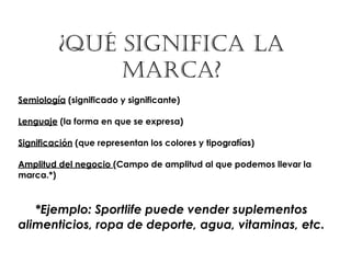 ¿QUÉ SIGNIFICA LA
              MARCA?
Semiología (significado y significante)

Lenguaje (la forma en que se expresa)

Significación (que representan los colores y tipografías)

Amplitud del negocio (Campo de amplitud al que podemos llevar la
marca.*)



   *Ejemplo: Sportlife puede vender suplementos
alimenticios, ropa de deporte, agua, vitaminas, etc.
 
