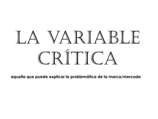 LA VARIABLE
   CRÍTICA
aquella que puede explicar la problemática de la marca/mercado
 