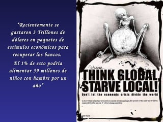 “ Recientemente se gastaron 3 Trillones de dólares en paquetes de estímulos económicos para recuperar los bancos.  El 1% de esto podría alimentar 59 millones de niños con hambre por un año” 