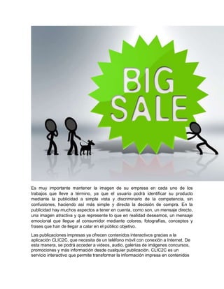 Es muy importante mantener la imagen de su empresa en cada uno de los
trabajos que lleve a término, ya que el usuario podrá identificar su producto
mediante la publicidad a simple vista y discriminarlo de la competencia, sin
confusiones, haciendo así más simple y directa la decisión de compra. En la
publicidad hay muchos aspectos a tener en cuenta, como son, un mensaje directo,
una imagen atractiva y que represente lo que en realidad deseamos, un mensaje
emocional que llegue al consumidor mediante colores, fotografías, conceptos y
frases que han de llegar a calar en el público objetivo.
Las publicaciones impresas ya ofrecen contenidos interactivos gracias a la
aplicación CLIC2C, que necesita de un teléfono móvil con conexión a Internet. De
esta manera, se podrá acceder a videos, audio, galerías de imágenes concursos,
promociones y más información desde cualquier publicación. CLIC2C es un
servicio interactivo que permite transformar la información impresa en contenidos
 